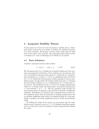 4 Lyapunov Stability Theory
In this section we review the tools of Lyapunov stability theory. These
tools will be used in the next section to analyze the stability properties
of a robot controller. We present a survey of the results that we shall
need in the sequel, with no proofs. The interested reader should consult
a standard text, such as Vidyasagar [?] or Khalil [?], for details.
4.1 Basic deﬁnitions
Consider a dynamical system which satisﬁes
ẋ = f(x, t) x(t0) = x0 x ∈ Rn
. (4.31)
We will assume that f(x, t) satisﬁes the standard conditions for the exis-
tence and uniqueness of solutions. Such conditions are, for instance, that
f(x, t) is Lipschitz continuous with respect to x, uniformly in t, and piece-
wise continuous in t. A point x∗
∈ Rn
is an equilibrium point of (4.31) if
f(x∗
, t) ≡ 0. Intuitively and somewhat crudely speaking, we say an equi-
librium point is locally stable if all solutions which start near x∗
(meaning
that the initial conditions are in a neighborhood of x∗
) remain near x∗
for all time. The equilibrium point x∗
is said to be locally asymptotically
stable if x∗
is locally stable and, furthermore, all solutions starting near
x∗
tend towards x∗
as t → ∞. We say somewhat crude because the
time-varying nature of equation (4.31) introduces all kinds of additional
subtleties. Nonetheless, it is intuitive that a pendulum has a locally sta-
ble equilibrium point when the pendulum is hanging straight down and
an unstable equilibrium point when it is pointing straight up. If the pen-
dulum is damped, the stable equilibrium point is locally asymptotically
stable.
By shifting the origin of the system, we may assume that the equi-
librium point of interest occurs at x∗
= 0. If multiple equilibrium points
exist, we will need to study the stability of each by appropriately shifting
the origin.
43
Excerpted from "A Mathematical Introduction to Robotic Manipulation"
by R. M. Murray, Z. Li and S. S. Sastry
 
