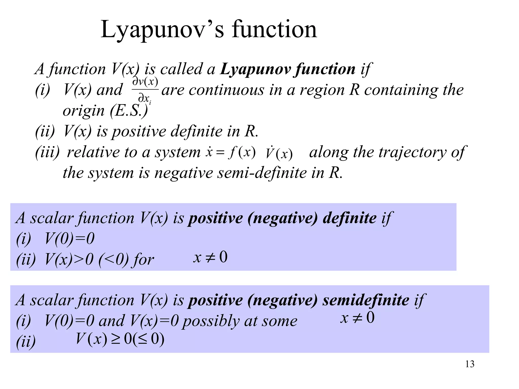 13
A scalar function V(x) is positive (negative) semidefinite if
(i) V(0)=0 and V(x)=0 possibly at some
(ii)
0≠x
)0(0)( ≤≥xV
Lyapunov’s function
A function V(x) is called a Lyapunov function if
(i) V(x) and are continuous in a region R containing the
origin (E.S.)
(ii) V(x) is positive definite in R.
(iii) relative to a system along the trajectory of
the system is negative semi-definite in R.
ix
xv
∂
∂ )(
)(xfx = )(xV
A scalar function V(x) is positive (negative) definite if
(i) V(0)=0
(ii) V(x)>0 (<0) for 0≠x
 