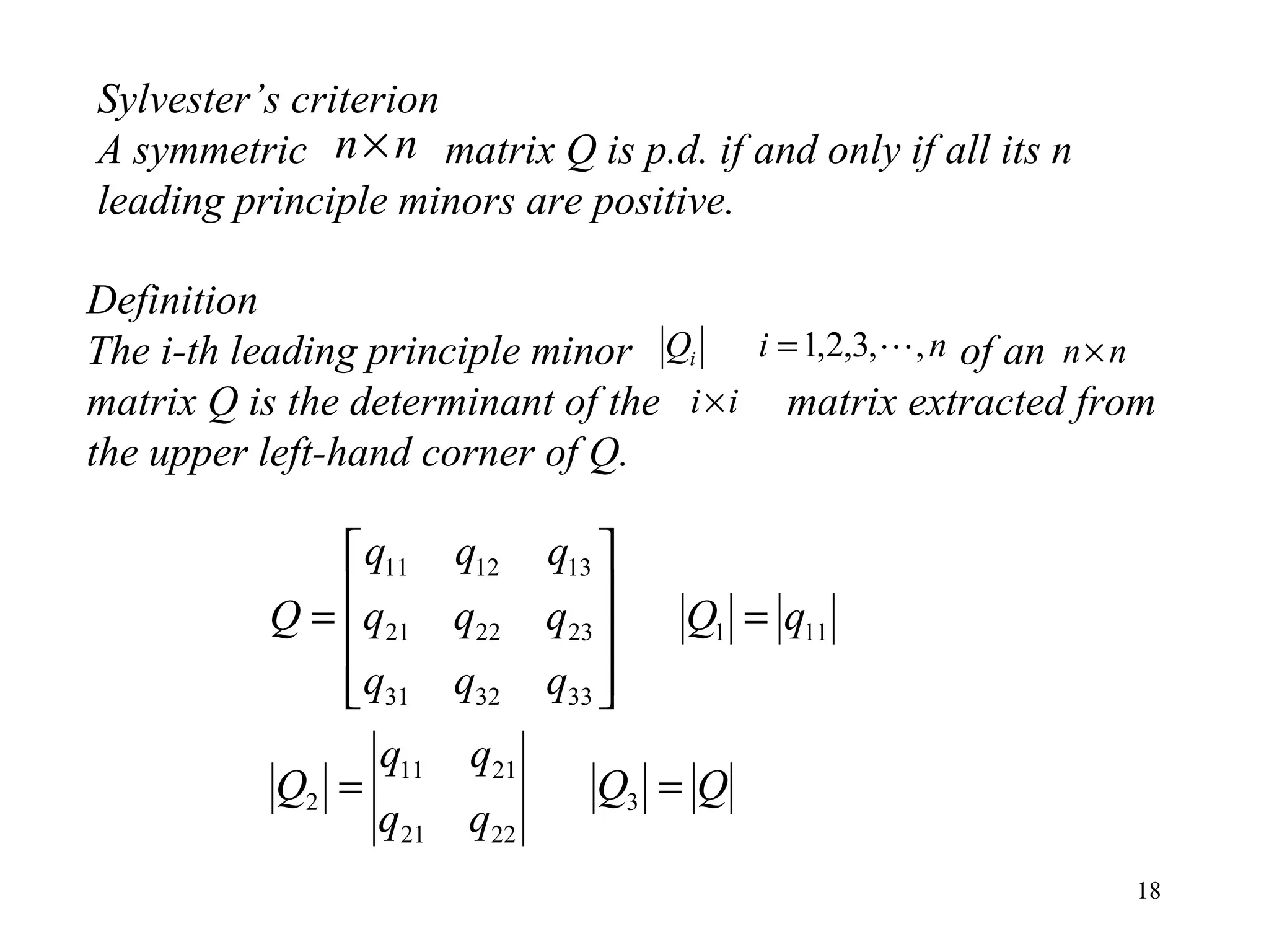 18
Sylvester’s criterion
A symmetric matrix Q is p.d. if and only if all its n
leading principle minors are positive.
nn×
Definition
The i-th leading principle minor of an
matrix Q is the determinant of the matrix extracted from
the upper left-hand corner of Q.
niQi ,,3,2,1 = nn×
ii×
QQ
qq
qq
Q
qQ
qqq
qqq
qqq
Q
==
=










=
3
2221
2111
2
111
333231
232221
131211
 