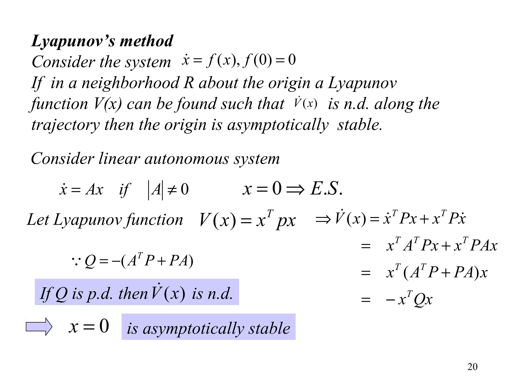 20
Lyapunov’s method
Consider the system
If in a neighborhood R about the origin a Lyapunov
function V(x) can be found such that is n.d. along the
trajectory then the origin is asymptotically stable.
)(xV
0)0(),( == fxfx
Consider linear autonomous system
0≠= AifAxx ..0 SEx ⇒=
pxxxV T
=)(Let Lyapunov function
Qxx
xPAPAx
PAxxPxAx
xPxPxxxV
T
TT
TTT
TT
−=
+=
+=
+=⇒
)(
)( 
)( PAPAQ T
+−=
If Q is p.d. then is n.d.)(xV
0=x is asymptotically stable
 