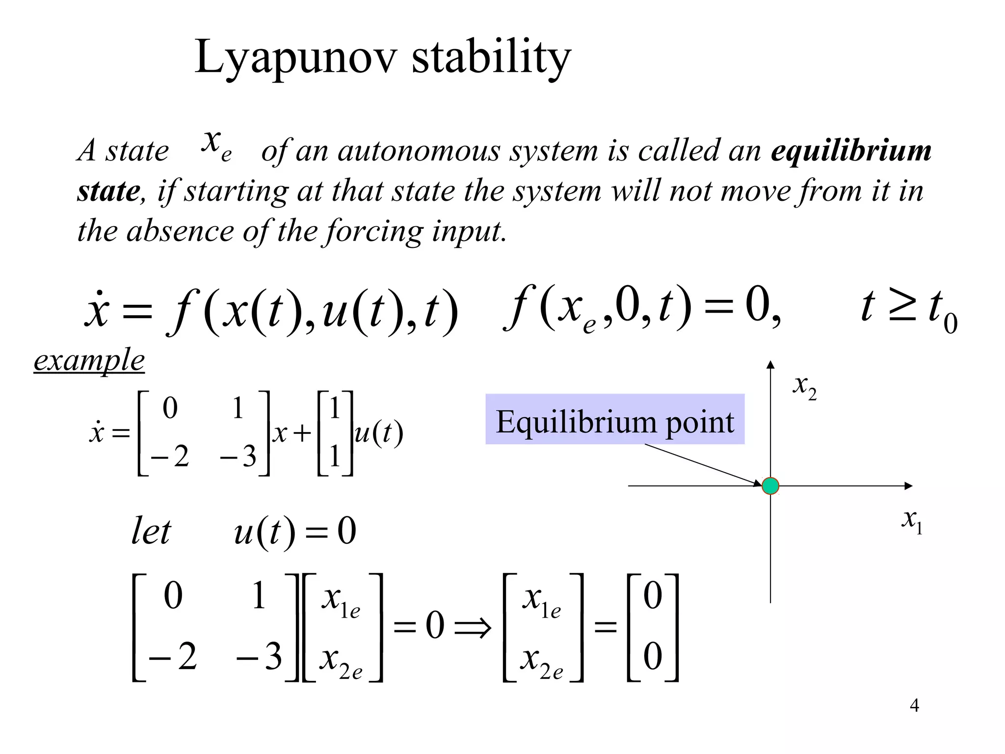 4
Lyapunov stability
A state of an autonomous system is called an equilibrium
state, if starting at that state the system will not move from it in
the absence of the forcing input.
ex
)),(),(( ttutxfx = 0,0),0,( tttxf e ≥=
)(
1
1
32
10
tuxx 





+





−−
=






=





⇒=











−−
=
0
0
0
32
10
0)(
2
1
2
1
e
e
e
e
x
x
x
x
tulet
example
1x
2x
Equilibrium point
 