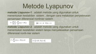 Metode Lyapunov
• metode Liapunov-1 : adalah metode yang digunakan untuk
menentukan kestabilan sistem , dengan cara melalukan penyelesaian
persamaan diferensial nonlinier sistem
• metode Liapunov-2 : adalah metode yang digunakan untuk
menentukan kestabilan sistem tanpa menyelesaikan persamaan
diferensial nonli-nier sistem
 