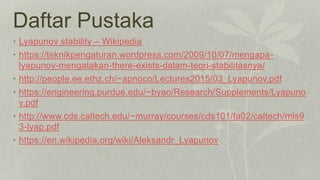 Daftar Pustaka
• Lyapunov stability – Wikipedia
• https://teknikpengaturan.wordpress.com/2009/10/07/mengapa-
lyapunov-mengatakan-there-exists-dalam-teori-stabilitasnya/
• http://people.ee.ethz.ch/~apnoco/Lectures2015/03_Lyapunov.pdf
• https://engineering.purdue.edu/~byao/Research/Supplements/Lyapuno
v.pdf
• http://www.cds.caltech.edu/~murray/courses/cds101/fa02/caltech/mls9
3-lyap.pdf
• https://en.wikipedia.org/wiki/Aleksandr_Lyapunov
 
