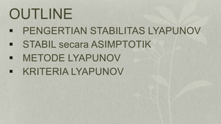 OUTLINE
 PENGERTIAN STABILITAS LYAPUNOV
 STABIL secara ASIMPTOTIK
 METODE LYAPUNOV
 KRITERIA LYAPUNOV
 