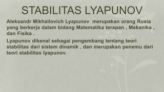 STABILITAS LYAPUNOV
Aleksandr Mikhailovich Lyapunov merupakan orang Rusia
yang berkerja dalam bidang Matematika terapan , Mekanika ,
dan Fisika .
Lyapunov dikenal sebagai pengembang tentang teori
stabilitas dari sistem dinamik , dan merupakan penemu dari
teori stabilitas lyapunov.
 
