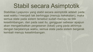 Stabil secara Asimptotik
Stabilitas Lyapunov yang stabil secara asimptotik adalah pada
saat waktu t menjadi tak berhingga (menuju kekekalan), maka
semua state pada sistem tersebut sudah menuju ke titik
kesetimbangan, dan pada saat itu, gangguan sebesar apapun
akan mengakibatkan pergeseran (lokal) yang pada akhirnya
dengan berjalannya waktu, semua state pada sistem bergerak
kembali menuju kesetimbangan.
 
