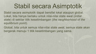 Stabil secara Asimptotik
Stabil secara asimptotik dapat bersifat lokal ataupun global.
Lokal, bila hanya berlaku untuk nilai-nilai state awal (initial
state) di sekitar titik kesetimbangan (the neighborhood of the
equilibrium point).
Global, bila untuk semua nilai-nilai state awal, semua state akan
bergerak menuju 1 titik kesetimbangan yang sama.
 