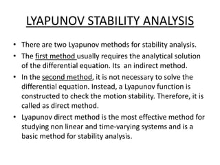 LYAPUNOV STABILITY ANALYSIS
• There are two Lyapunov methods for stability analysis.
• The first method usually requires the analytical solution
of the differential equation. Its an indirect method.
• In the second method, it is not necessary to solve the
differential equation. Instead, a Lyapunov function is
constructed to check the motion stability. Therefore, it is
called as direct method.
• Lyapunov direct method is the most effective method for
studying non linear and time-varying systems and is a
basic method for stability analysis.
 