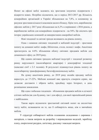 Попит на офісні меблі залежить від зростання існуючих підприємств і
відкриття нових. Потрібно відзначити, що в період 2013-2017 рр. Кількість
комерційних організацій в Україні збільшилася на 7,8%, в основному за
рахунок зростання кількості власників малого бізнесу. Крім того, виробництво
офісних меблів у 2017 році збільшилася на 6,3% в порівнянні з 2016 роком, а
виробництво меблів для комерційних підприємств - на 54%. Це свідчить про
інтерес українських компаній до використання саморобної меблів.
Нові тенденції та світові тренди впливають на рівень попиту.
Одна з новинок світових тенденцій в меблевій індустрії - зростання
попиту на домашні меблі: шафи, бібліотеки, столи, полиці і шафи. Аналітики
прогнозують на 4-8% збільшення обсягу світових продажів меблів для
домашнього офісу до 2019 року.
Ще одним світовим трендом меблевої індустрії є тенденції розвитку
ринку нерухомості (малогабаритні квартири) і демографічні тенденції
(невеликі сім'ї з 2-3 чоловік). В результаті підвищується рівень попиту на
малогабаритну трансформовану багатофункціональну меблі.
На думку аналітиків ринку, до 2019 року онлайн продажу меблів
виростуть до 17-22%. Меблеві компанії вже прагнуть створити сервіс, що
дозволяє доставити і зібрати меблі, придбану через Інтернет, в день
розміщення замовлення.
Ще одна глобальна тенденція - збільшення продажів меблів в сегменті
елітних меблів (як для будинку, так і для офісу), для якої європейський ринок
є найбільшим.
Також варто відзначити зростаючий світовий попит на екологічно
чисту меблі, незважаючи на те, що її собівартість вище, ніж в звичайних
меблів.
У структурі собівартості меблів головними складовими є сировина і
матеріали, а також витрати на розробку і впровадження моделей, заробітну
плату, енергетичні ресурси, логістику, рекламу і накладні витрати.
 