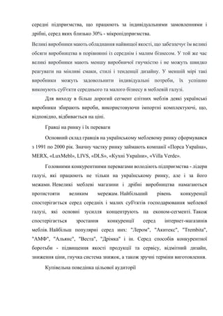 середні підприємства, що працюють за індивідуальними замовленнями і
дрібні, серед яких близько 30% - мікропідприємства.
Великі виробники мають обладнання найвищої якості, що забезпечує їм великі
обсяги виробництва в порівнянні із середнім і малим бізнесом. У той же час
великі виробники мають меншу виробничої гнучкістю і не можуть швидко
реагувати на мінливі смаки, стилі і тенденції дизайну. У меншій мірі такі
виробники можуть задовольнити індивідуальні потреби, їх успішно
виконують суб'єкти середнього та малого бізнесу в меблевій галузі.
Для виходу в більш дорогий сегмент елітних меблів деякі українські
виробники збирають вироби, використовуючи імпортні комплектуючі, що,
відповідно, відбивається на ціні.
Гравці на ринку і їх переваги
Основний склад гравців на українському меблевому ринку сформувався
з 1991 по 2000 рік. Значну частку ринку займають компанії «Порса Україна»,
MERX, «LuxMebl», LIVS, «DLS», «Кухні України», «Villa Verde».
Головними конкурентними перевагами володіють підприємства - лідери
галузі, які працюють не тільки на українському ринку, але і за його
межами. Невеликі меблеві магазини і дрібні виробництва намагаються
протистояти великим мережам. Найбільший рівень конкуренції
спостерігається серед середніх і малих суб'єктів господарювання меблевої
галузі, які основні зусилля концентрують на економ-сегменті. Також
спостерігається зростання конкуренції серед інтернет-магазинів
меблів. Найбільш популярні серед них: "Лером", "Акитекс", "Trembita",
"АМФ", "Альянс", "Веста", "Дрімка" і ін. Серед способів конкурентної
боротьби - підвищення якості продукції та сервісу, відмітний дизайн,
зниження ціни, гнучка система знижок, а також зручні терміни виготовлення.
Купівельна поведінка цільової аудиторії
 