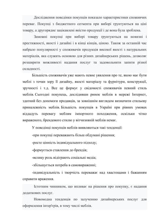 Дослідження поведінки покупців показало характеристики споживчих
переваг. Покупці з бюджетного сегмента при виборі грунтуються на ціні
товару, а другорядне зацікавлені якістю продукції і де вона була зроблена.
Заможні покупці при виборі товару ґрунтуються на новизні і
престижності, якості і дизайні і в кінці кінців, ціною. Також за останній час
набрало популярності у споживачів продукція високої якості з натуральних
матеріалів, яка служить основою для різних дизайнерських рішень, дозволяє
розширити можливості надання послуг та задовольнити запити різної
складності.
Більшість споживачів уже мають певне уявлення про те, якою має бути
меблі з точки зору її дизайну, якості матеріалу та фурнітури, конструкції,
зручності і т.д. Все це формує у свідомості споживачів певний стиль
меблів. Сьогодні покупець, дослідивши ринок меблів в мережі Інтернет,
здатний без допомоги продавців, за зовнішнім виглядом визначити стильову
приналежність меблів. Більшість покупців в Україні при рівних умовах
віддадуть перевагу меблям імпортного походження, оскільки чітко
вираженого, брендового стилю у вітчизняній меблів немає.
У поведінці покупців меблів виявляються такі тенденції:
-при покупці переважають більш обдумані рішення;
-росте цінність індивідуального підходу;
-формується ставлення до брендів;
-велику роль відіграють соціальні медіа;
-збільшується потреба в самовираженні;
-індивідуальність і творчість переважає над хвастощами і бажанням
справити враження.
Істотним чинником, що впливає на рішення про покупку, є надання
додаткових послуг.
Новомодна тенденція по залученню дизайнерських послуг для
оформлення інтер'єрів, в тому числі меблів.
 