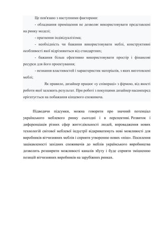 Це пов'язано з наступними факторами:
- обладнання приміщення не дозволяє використовувати представлені
на ринку моделі;
- прагнення індівідуалізізма;
- необхідність чи бажання використовувати меблі, конструктивні
особливості якої відрізняються від стандартних;
- бажання більш ефективно використовувати простір і фінансові
ресурси для його проектування;
- незнання властивостей і характеристик матеріалів, з яких виготовлені
меблі;
Як правило, дизайнер працює «у співпраці» з фірмою, від якості
роботи якої залежить результат. При роботі з покупцями дизайнер насамперед
орієнтується на побажання кінцевого споживача.
Підводячи підсумки, можна говорити про значний потенціал
українського меблевого ринку сьогодні і в перспективі. Розвиток і
диференціація різних сфер життєдіяльності людей, впровадження нових
технологій світової меблевої індустрії відкриватимуть нові можливості для
виробників вітчизняних меблів і сприяти утворенню нових «ніш». Посилення
зацікавленості західних споживачів до меблів українського виробництва
дозволить розширити можливості каналів збуту і буде сприяти зміцненню
позицій вітчизняних виробників на зарубіжних ринках.
 