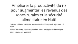Améliorer la productivité du riz
pour augmenter les revenus des
zones rurales et la sécurité
alimentaire en Haïti
Travis J. Lybbert, Professor, Ressources économiques & agricoles, UC
Davis
Abbie Turiansky, chercheur, Recherche en politique mathématique
Haïti Priorise – 2 mai 2017
 