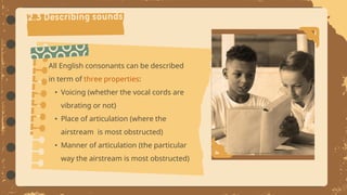All English consonants can be described
in term of three properties:
• Voicing (whether the vocal cords are
vibrating or not)
• Place of articulation (where the
airstream is most obstructed)
• Manner of articulation (the particular
way the airstream is most obstructed)
 
