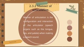 Manner of articulation is the
configuration and interaction
of the articulator (speech
organs such as the tongue,
lips, and palate) when making
a speech sound.
2.3.2 Manner of
articulation
 