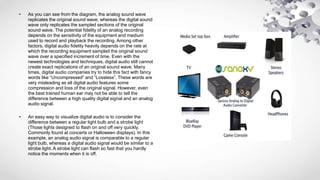 • As you can see from the diagram, the analog sound wave
replicates the original sound wave, whereas the digital sound
wave only replicates the sampled sections of the original
sound wave. The potential fidelity of an analog recording
depends on the sensitivity of the equipment and medium
used to record and playback the recording. Among other
factors, digital audio fidelity heavily depends on the rate at
which the recording equipment sampled the original sound
wave over a specified increment of time. Even with the
newest technologies and techniques, digital audio still cannot
create exact replications of an original sound wave. Many
times, digital audio companies try to hide this fact with fancy
words like “Uncompressed” and “Lossless”. These words are
very misleading as all digital audio features some
compression and loss of the original signal. However, even
the best trained human ear may not be able to tell the
difference between a high quality digital signal and an analog
audio signal.
• An easy way to visualize digital audio is to consider the
difference between a regular light bulb and a strobe light
(Those lights designed to flash on and off very quickly.
Commonly found at concerts or Halloween displays). In this
example, an analog audio signal is comparable to a regular
light bulb, whereas a digital audio signal would be similar to a
strobe light. A strobe light can flash so fast that you hardly
notice the moments when it is off.
 
