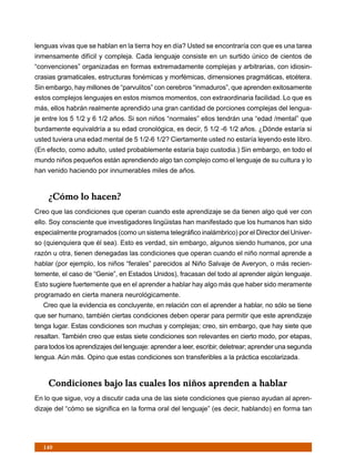 lenguas vivas que se hablan en la tierra hoy en día? Usted se encontraría con que es una tarea
inmensamente difícil y compleja. Cada lenguaje consiste en un surtido único de cientos de
“convenciones” organizadas en formas extremadamente complejas y arbitrarias, con idiosin-
crasias gramaticales, estructuras fonémicas y morfémicas, dimensiones pragmáticas, etcétera.
Sin embargo, hay millones de “parvulitos” con cerebros “inmaduros”, que aprenden exitosamente
estos complejos lenguajes en estos mismos momentos, con extraordinaria facilidad. Lo que es
más, ellos habrán realmente aprendido una gran cantidad de porciones complejas del lengua-
je entre los 5 1/2 y 6 1/2 años. Si son niños “normales” ellos tendrán una “edad /mental” que
burdamente equivaldría a su edad cronológica, es decir, 5 1/2 -6 1/2 años. ¿Dónde estaría si
usted tuviera una edad mental de 5 1/2-6 1/2? Ciertamente usted no estaría leyendo este libro.
(En efecto, como adulto, usted probablemente estaría bajo custodia.) Sin embargo, en todo el
mundo niños pequeños están aprendiendo algo tan complejo como el lenguaje de su cultura y lo
han venido haciendo por innumerables miles de años.


     ¿Cómo lo hacen?
Creo que las condiciones que operan cuando este aprendizaje se da tienen algo qué ver con
ello. Soy consciente que investigadores lingüistas han manifestado que los humanos han sido
especialmente programados (como un sistema telegráfico inalámbrico) por el Director del Univer-
so (quienquiera que él sea). Esto es verdad, sin embargo, algunos siendo humanos, por una
razón u otra, tienen denegadas las condiciones que operan cuando el niño normal aprende a
hablar (por ejemplo, los niños “ferales” parecidos al Niño Salvaje de Averyon, o más recien-
temente, el caso de “Genie”, en Estados Unidos), fracasan del todo al aprender algún lenguaje.
Esto sugiere fuertemente que en el aprender a hablar hay algo más que haber sido meramente
programado en cierta manera neurológicamente.
   Creo que la evidencia es concluyente, en relación con el aprender a hablar, no sólo se tiene
que ser humano, también ciertas condiciones deben operar para permitir que este aprendizaje
tenga lugar. Estas condiciones son muchas y complejas; creo, sin embargo, que hay siete que
resaltan. También creo que estas siete condiciones son relevantes en cierto modo, por etapas,
para todos los aprendizajes del lenguaje: aprender a leer, escribir, deletrear; aprender una segunda
lengua. Aún más. Opino que estas condiciones son transferibles a la práctica escolarizada.


     Condiciones bajo las cuales los niños aprenden a hablar
En lo que sigue, voy a discutir cada una de las siete condiciones que pienso ayudan al apren-
dizaje del “cómo se significa en la forma oral del lenguaje” (es decir, hablando) en forma tan




   140
 