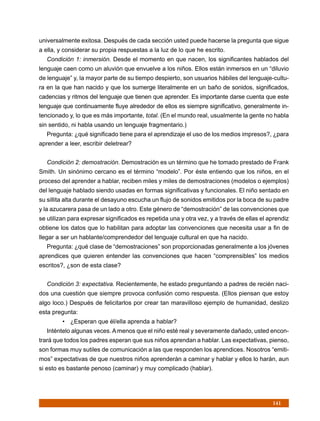 universalmente exitosa. Después de cada sección usted puede hacerse la pregunta que sigue
a ella, y considerar su propia respuestas a la luz de lo que he escrito.
   Condición 1: inmersión. Desde el momento en que nacen, los significantes hablados del
lenguaje caen como un aluvión que envuelve a los niños. Ellos están inmersos en un “diluvio
de lenguaje” y, la mayor parte de su tiempo despierto, son usuarios hábiles del lenguaje-cultu-
ra en la que han nacido y que los sumerge literalmente en un baño de sonidos, significados,
cadencias y ritmos del lenguaje que tienen que aprender. Es importante darse cuenta que este
lenguaje que continuamente fluye alrededor de ellos es siempre significativo, generalmente in-
tencionado y, lo que es más importante, total. (En el mundo real, usualmente la gente no habla
sin sentido, ni habla usando un lenguaje fragmentario.)
   Pregunta: ¿qué significado tiene para el aprendizaje el uso de los medios impresos?, ¿para
aprender a leer, escribir deletrear?


   Condición 2: demostración. Demostración es un término que he tomado prestado de Frank
Smith. Un sinónimo cercano es el término “modelo”. Por éste entiendo que los niños, en el
proceso del aprender a hablar, reciben miles y miles de demostraciones (modelos o ejemplos)
del lenguaje hablado siendo usadas en formas significativas y funcionales. El niño sentado en
su sillita alta durante el desayuno escucha un flujo de sonidos emitidos por la boca de su padre
y la azucarera pasa de un lado a otro. Este género de “demostración” de las convenciones que
se utilizan para expresar significados es repetida una y otra vez, y a través de ellas el aprendiz
obtiene los datos que lo habilitan para adoptar las convenciones que necesita usar a fin de
llegar a ser un hablante/comprendedor del lenguaje cultural en que ha nacido.
   Pregunta: ¿qué clase de “demostraciones” son proporcionadas generalmente a los jóvenes
aprendices que quieren entender las convenciones que hacen “comprensibles” los medios
escritos?, ¿son de esta clase?


   Condición 3: expectativa. Recientemente, he estado preguntando a padres de recién naci-
dos una cuestión que siempre provoca confusión como respuesta. (Ellos piensan que estoy
algo loco.) Después de felicitarlos por crear tan maravilloso ejemplo de humanidad, deslizo
esta pregunta:
         • ¿Esperan que él/ella aprenda a hablar?
   Inténtelo algunas veces. A menos que el niño esté real y severamente dañado, usted encon-
trará que todos los padres esperan que sus niños aprendan a hablar. Las expectativas, pienso,
son formas muy sutiles de comunicación a las que responden los aprendices. Nosotros “emiti-
mos” expectativas de que nuestros niños aprenderán a caminar y hablar y ellos lo harán, aun
si esto es bastante penoso (caminar) y muy complicado (hablar).




                                                                                           141
 