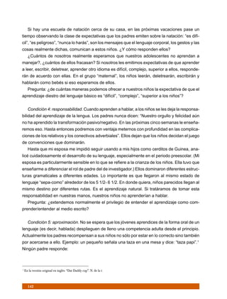 Si hay una escuela de natación cerca de su casa, en las próximas vacaciones pase un
tiempo observando la clase de expectativas que los padres emiten sobre la natación: “es difí-
cil”, “es peligroso”, “nunca lo harás”, son los mensajes que el lenguaje corporal, los gestos y las
cosas realmente dichas, comunican a estos niños. ¿Y cómo responden ellos?
      ¿Cuántos de nosotros realmente esperamos que nuestros adolescentes no aprendan a
manejar?, ¿cuántos de ellos fracasan? Si nosotros les emitimos expectativas de que aprender
a leer, escribir, deletrear, aprender otro idioma es difícil, complejo, superior a ellos, responde-
rán de acuerdo con ellas. En el grupo “maternal”, los niños leerán, deletrearán, escribirán y
hablarán como bebés si eso esperamos de ellos.
      Pregunta: ¿de cuántas maneras podemos ofrecer a nuestros niños la expectativa de que el
aprendizaje diestro del lenguaje básico es “difícil”, “complejo”, “superior a los niños”?


      Condición 4: responsabilidad. Cuando aprenden a hablar, a los niños se les deja la responsa-
bilidad del aprendizaje de la lengua. Los padres nunca dicen: “Nuestro orgullo y felicidad aún
no ha aprendido la transformación pasivo/negativo. En las próximas cinco semanas le enseña-
remos eso. Hasta entonces podremos con ventaja meternos con profundidad en las complica-
ciones de los relativos y los conectivos adverbiales”. Ellos dejan que los niños decidan el juego
de convenciones que dominarán.
      Hasta que mi esposa me impidió seguir usando a mis hijos como cerditos de Guinea, ana-
licé cuidadosamente el desarrollo de su lenguaje, especialmente en el periodo preescolar. (Mi
esposa es particularmente sensible en lo que se refiere a la crianza de los niños. Ella tuvo que
enseñarme a diferenciar el rol de padre del de investigador.) Ellos dominaron diferentes estruc-
turas gramaticales a diferentes edades. Lo importante es que llegaron al mismo estado de
lenguaje “sepa-como” alrededor de los 5 1/2- 6 1/2. En donde quiera, niños parecidos llegan al
mismo destino por diferentes rutas. Es el aprendizaje natural. Si tratáramos de tomar esta
responsabilidad en nuestras manos, nuestros niños no aprenderían a hablar.
      Pregunta: ¿extendemos normalmente el privilegio de entender el aprendizaje como com-
prender/entender al medio escrito?


      Condición 5: aproximación. No se espera que los jóvenes aprendices de la forma oral de un
lenguaje (es decir, hablada) desplieguen de lleno una competencia adulta desde el principio.
Actualmente los padres recompensan a sus niños no sólo por estar en lo correcto sino también
por acercarse a ello. Ejemplo: un pequeño señala una taza en una mesa y dice: “taza papi”.1
Ningún padre responde:



1
    En la versión original en inglés: “Dat Daddy cup”. N. de la t.



      142
 