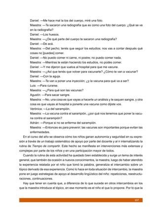 Daniel: —Me hace mal la tos del cuerpo, miré una foto.
        Maestra: —Te sacaron una radiografía que es como una foto del cuerpo. ¿Qué se ve
        en la radiografía?
        Daniel: —Los huesos.
        Maestra: —¿De qué parte del cuerpo te sacaron una radiografía?
        Daniel: —De acá.
        Maestra: —Del pecho; tenés que seguir los estudios; nos vas a contar después qué
        cosas no [puedes] comer.
        Daniel: —No puedo comer ni carne, ni postre; no puedo comer nada.
        Maestra: —Mientras te están haciendo los estudios, no podés comer.
        Daniel: —Y me dijeron que vuelva al hospital para que me vacune.
        Maestra: —¿Así que tenés que volver para vacunarte? ¿Cómo te van a vacunar?
        Daniel: —Con la aguja.
        Maestra: —Te van a poner una inyección; ¿y la vacuna para qué va a ser?
        Luis: —Para curarse.
        Maestra: —¿Para qué son las vacunas?
        Agustín: —Para sacar sangre.
        Maestra: —No, una cosa es que vayas a hacerte un análisis y te saquen sangre, y otra
        cosa es que vayas al hospital a ponerte una vacuna como dijiste vos.
        Verónica: —La del sarampión.
        Maestra: —La vacuna contra el sarampión, ¿por qué nos tenemos que poner la vacu-
        na contra el sarampión?
        Adrián: —Porque si no se enferma del sarampión.
        Maestra: —Entonces es para prevenir; las vacunas son importantes porque evitan las
        enfermedades.
  En el curso del año se observa cómo los niños ganan autonomía y seguridad en su expre-
sión a través de un trabajo sistemático de apoyo por parte del docente y al ir internalizando la
rutina de Tiempo de compartir. Este hecho se manifiesta en intervenciones más extensas y
complejas por parte de los niños y en una participación mayor de todos.
  Cuando la rutina de esta actividad ha quedado bien establecida y surge un tema de interés
general, que también da ocasión a nuevos conocimientos, la maestra, luego de haber atendido
la experiencia relatada por el niño que tomó la palabra, generaliza el intercambio sobre un
tópico derivado de esa experiencia. Como lo hace en toda situación de intercambio, la maestra
pone en juego estrategias de apoyo al desarrollo lingüístico del niño: repeticiones, reestructu-
raciones, continuaciones.
  Hay que tener en cuenta que, a diferencia de lo que sucede en otros intercambios en los
que la maestra introduce el tópico, en ese momento es el niño el que lo propone. Por lo que la



                                                                                         157
 