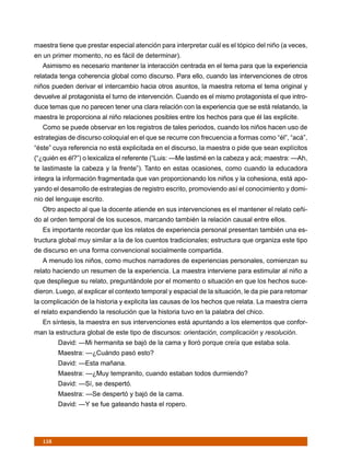 maestra tiene que prestar especial atención para interpretar cuál es el tópico del niño (a veces,
en un primer momento, no es fácil de determinar).
   Asimismo es necesario mantener la interacción centrada en el tema para que la experiencia
relatada tenga coherencia global como discurso. Para ello, cuando las intervenciones de otros
niños pueden derivar el intercambio hacia otros asuntos, la maestra retoma el tema original y
devuelve al protagonista el turno de intervención. Cuando es el mismo protagonista el que intro-
duce temas que no parecen tener una clara relación con la experiencia que se está relatando, la
maestra le proporciona al niño relaciones posibles entre los hechos para que él las explicite.
   Como se puede observar en los registros de tales periodos, cuando los niños hacen uso de
estrategias de discurso coloquial en el que se recurre con frecuencia a formas como “él”, “acá”,
“éste” cuya referencia no está explicitada en el discurso, la maestra o pide que sean explícitos
(“¿quién es él?”) o lexicaliza el referente (“Luis: —Me lastimé en la cabeza y acá; maestra: —Ah,
te lastimaste la cabeza y la frente”). Tanto en estas ocasiones, como cuando la educadora
integra la información fragmentada que van proporcionando los niños y la cohesiona, está apo-
yando el desarrollo de estrategias de registro escrito, promoviendo así el conocimiento y domi-
nio del lenguaje escrito.
   Otro aspecto al que la docente atiende en sus intervenciones es el mantener el relato ceñi-
do al orden temporal de los sucesos, marcando también la relación causal entre ellos.
   Es importante recordar que los relatos de experiencia personal presentan también una es-
tructura global muy similar a la de los cuentos tradicionales; estructura que organiza este tipo
de discurso en una forma convencional socialmente compartida.
   A menudo los niños, como muchos narradores de experiencias personales, comienzan su
relato haciendo un resumen de la experiencia. La maestra interviene para estimular al niño a
que despliegue su relato, preguntándole por el momento o situación en que los hechos suce-
dieron. Luego, al explicar el contexto temporal y espacial de la situación, le da pie para retomar
la complicación de la historia y explicita las causas de los hechos que relata. La maestra cierra
el relato expandiendo la resolución que la historia tuvo en la palabra del chico.
   En síntesis, la maestra en sus intervenciones está apuntando a los elementos que confor-
man la estructura global de este tipo de discursos: orientación, complicación y resolución.
         David: —Mi hermanita se bajó de la cama y lloró porque creía que estaba sola.
         Maestra: —¿Cuándo pasó esto?
         David: —Esta mañana.
         Maestra: —¿Muy tempranito, cuando estaban todos durmiendo?
         David: —Sí, se despertó.
         Maestra: —Se despertó y bajó de la cama.
         David: —Y se fue gateando hasta el ropero.




   158
 