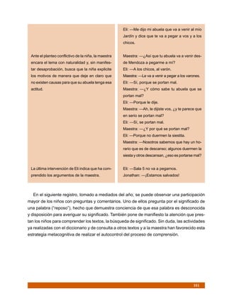 Eli: —Me dijo mi abuela que va a venir al mío
                                                      Jardín y dice que te va a pegar a vos y a los
                                                      chicos.


 Ante el planteo conflictivo de la niña, la maestra   Maestra: —¿Así que tu abuela va a venir des-
 encara el tema con naturalidad y, sin manifes-       de Mendoza a pegarme a mí?
 tar desaprobación, busca que la niña explicite       Eli: —A los chicos, al varón.
 los motivos de manera que deje en claro que          Maestra: —Le va a venir a pegar a los varones.
 no existen causas para que su abuela tenga esa       Eli: —Sí, porque se portan mal.
 actitud.                                             Maestra: —¿Y cómo sabe tu abuela que se
                                                      portan mal?
                                                      Eli: —Porque le dije.
                                                      Maestra: —Ah, le dijiste vos, ¿y te parece que
                                                      en serio se portan mal?
                                                      Eli: —Sí, se portan mal.
                                                      Maestra: —¿Y por qué se portan mal?
                                                      Eli: —Porque no duermen la siestita.
                                                      Maestra: —Nosotros sabemos que hay un ho-
                                                      rario que es de descanso; algunos duermen la
                                                      siesta y otros descansan, ¿eso es portarse mal?


 La última intervención de Eli indica que ha com-     Eli: —Sala 5 no va a pegarnos.
 prendido los argumentos de la maestra.               Jonathan: —¡Estamos salvados!




  En el siguiente registro, tomado a mediados del año, se puede observar una participación
mayor de los niños con preguntas y comentarios. Uno de ellos pregunta por el significado de
una palabra (“reposo”), hecho que demuestra conciencia de que esa palabra es desconocida
y disposición para averiguar su significado. También pone de manifiesto la atención que pres-
tan los niños para comprender los textos, la búsqueda de significado. Sin duda, las actividades
ya realizadas con el diccionario y de consulta a otros textos y a la maestra han favorecido esta
estrategia metacognitiva de realizar el autocontrol del proceso de comprensión.




                                                                                                161
 