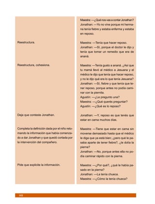 Maestra: —¿Qué nos vas a contar Jonathan?
                                                Jonathan: —Yo no vine porque mi herma-
                                                na tenía fiebre y estaba enferma y estaba
                                                en reposo.

Reestructura.                                   Maestra: —Tenía que hacer reposo.
                                                Jonathan: —Sí, porque el doctor le dijo y
                                                tenía que tomar un remedio que era de
                                                ananá.

Reestructura, cohesiona.                        Maestra: —Tenía gusto a ananá. ¿Así que
                                                tu mamá llevó al médico a Jesuana y el
                                                médico le dijo que tenía que hacer reposo,
                                                y no le dijo qué era lo que tenía Jesuana?
                                                Jonathan: —Sí, fiebre y que tenía que te-
                                                ner reposo, porque antes no podía cami-
                                                nar con la piernita.
                                                Agustín: —¿Le pregunto una?
                                                Maestra: —¿Qué querés preguntar?
                                                Agustín: —¿Qué es lo reposo?

Deja que conteste Jonathan.                     Jonathan: —Y, reposo es que tenés que
                                                estar en cama muchos días.

Completa la definición dada por el niño reto-   Maestra: —Tiene que estar en cama sin
mando la información que había comenza-         moverse demasiado hasta que el médico
do a dar Jonathan y que quedó cortada por       le diga que ya está bien; ¿pero qué le pa-
la intervención del compañero.                  saba aparte de tener fiebre?, ¿le dolía la
                                                pierna?
                                                Jonathan: —No, porque antes ella no po-
                                                día caminar rápido con la pierna.

Pide que explicite la información.              Maestra: —¿Por qué?, ¿qué le había pa-
                                                sado en la pierna?
                                                Jonathan: —La tenía chueca.
                                                Maestra: —¿Cómo la tenía chueca?




 162
 