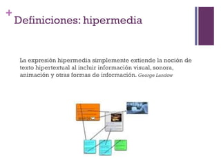 Especialización en Comunicación Digital Interactiva- UNR
+
    Definiciones: hipermedia


     La expresión hipermedia simplemente extiende la noción de
     texto hipertextual al incluir información visual, sonora,
     animación y otras formas de información. George Landow
 