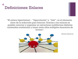Especialización en Comunicación Digital Interactiva- UNR
+
    Definiciones: Enlaces


     "El enlace hipertextual – “hipervínculo” o “link”- es el elemento
         clave de la redacción para Internet. Gracias a los enlaces es
      posible conectar y organizar en estructuras multiformes distintos
     contenidos multimedia y trazar entre ellos múltiples itinerarios de
                                  lectura“.
                                                            Ramón Salaverría
 