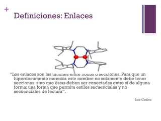 Especialización en Comunicación Digital Interactiva- UNR
+
     Definiciones: Enlaces




    “Los enlaces son las uniones entre nodos o secciones. Para que un
      hiperdocumento merezca este nombre no solamente debe tener
      secciones, sino que éstas deben ser conectadas entre sí de alguna
      forma; una forma que permita estilos secuenciales y no
      secuenciales de lectura”.
                                                                Luis Codina
 