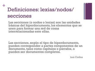 Especialización en Comunicación Digital Interactiva- UNR
+
    Definiciones: lexias/nodos/
    secciones
     Las secciones (o nodos o lexias) son las unidades
     básicas del hiperdocumento, los elementos que se
     unen para formar una red de cosas
     interrelacionadas ente ellas.


     Las secciones, según el tipo de hiperdocumento,
     pueden corresponder a partes componentes de un
     documento, tales como capítulos o párrafos, o
     pueden ser documentos completos.
                                               Luis Codina
 
