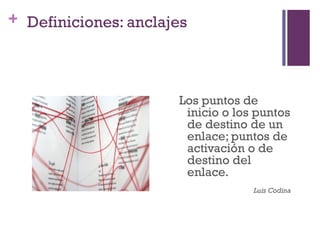 Especialización en Comunicación Digital Interactiva- UNR
+ Definiciones: anclajes




                                     Los puntos de
                                      inicio o los puntos
                                      de destino de un
                                      enlace; puntos de
                                      activación o de
                                      destino del
                                      enlace.
                                                       Luis Codina
 