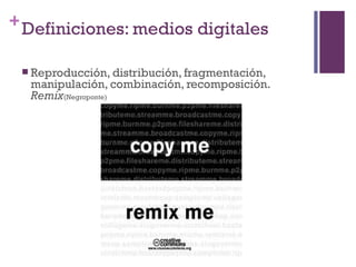 + Definiciones: medios digitales

  Reproducción, distribución, fragmentación,
  manipulación, combinación, recomposición.
  Remix(Negroponte)
 