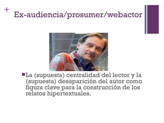+
    Ex-audiencia/prosumer/webactor




      La(supuesta) centralidad del lector y la
      (supuesta) desaparición del autor como
      figura clave para la construcción de los
      relatos hipertextuales.
 
