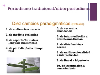 + Periodismo tradicional/ciberperiodismo


     Diez cambios paradigmáticos (Orihuela)
 1. de audiencia a usuario     5. de escasez a
                               abundancia
 2. de medio a contenido
                               6. de intermediación a
 3. de soporte/formato a       desintermediación
   lenguaje multimedia
                               7. de distribución a
 4. de periodicidad a tiempo   acceso
   real
                               8. de unidireccionalidad
                               a interactividad
                               9. de lineal a hipertexto
                               10. de información a
                               conocimiento
 