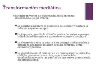 +
Transformación mediática
    Aparición un vector de transmisión hasta entonces
     desconocido (Régis Debray)

        La escritura sustituye la presencia del emisor y fractura la
         relación espacio-tiempo.

        La imprenta permite la difusión masiva de textos, consagra
         la linealidad discursiva y extiende el acceso a la cultura.

        La electrónica abre la puerta a los códigos audiovisuales y
         establece una nueva relación espacio-temporal entre
         emisores y público.

        La digitalización, al fusionar en un mismo soporte todos los
         códigos genera un nuevo lenguaje, introduce la
         interactividad y abre las puertas de una nueva gramática: la
         hipertextualidad.
 