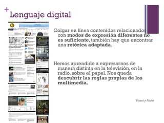 +
    Lenguaje digital
               Colgar en línea contenidos relacionados
                con modos de expresión diferentes no
                es suficiente, también hay que encontrar
                una retórica adaptada.


               Hemos aprendido a expresarnos de
                manera distinta en la televisión, en la
                radio, sobre el papel. Nos queda
                descubrir las reglas propias de los
                multimedia.


                                                    Pisani y Piotet
 