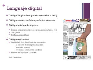 +
    Lenguaje digital
       Código lingüístico: palabra (escrita u oral)
       Código sonoro: música y efectos sonoros
       Código icónico: imágenes
           Imagen en movimiento: vídeo o imágenes virtuales (3d)
            Fotografía
           Gráficos, infográficos

       Código estilístico:
           Usabilidad: distribución de los elementos
                 El sistema de navegación interna
                 Buscador interno
                 Niveles de interacción posibles
           Tipo de letra, fondos y colores.

        Joao Canavilhas
 