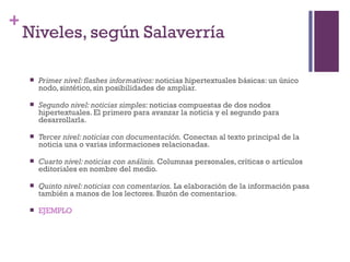 Especialización en Comunicación Digital Interactiva- UNR
+
    Niveles, según Salaverría

       Primer nivel: flashes informativos: noticias hipertextuales básicas: un único
        nodo, sintético, sin posibilidades de ampliar.

       Segundo nivel: noticias simples: noticias compuestas de dos nodos
        hipertextuales. El primero para avanzar la noticia y el segundo para
        desarrollarla.

       Tercer nivel: noticias con documentación. Conectan al texto principal de la
        noticia una o varias informaciones relacionadas.

       Cuarto nivel: noticias con análisis. Columnas personales, críticas o artículos
        editoriales en nombre del medio.

       Quinto nivel: noticias con comentarios. La elaboración de la información pasa
        también a manos de los lectores. Buzón de comentarios.

       EJEMPLO
 