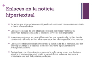 Especialización en Comunicación Digital Interactiva- UNR
+
    Enlaces en la noticia
    hipertextual
        Un lector que elige pulsar en un hipervínculo cerca del comienzo de una lexía
         no leerá el resto de esta.

        Los enlaces dentro de una información deben ser claros y reforzar la
         estructura del relato, guiando al usuario a través de sus fragmentos

        Los enlaces externos son probablemente los que necesitan la vigilancia más
         constante (…) Puede animar a los usuarios a irse y hace posible el no retorno.

        Los enlaces afectan radicalmente al tono y significado de la narrativa. Pueden
         usarse para ampliar o explicar elementos del texto o para extender o
         redirigir la narrativa.

        Cada enlace con el que tropiece un usuario lo forzará a tomar una decisión:
         seguirlo o permanecer en el relato principal. Debe indicarse lo que va a
         encontrar o por qué debe visitar ese lugar.
 