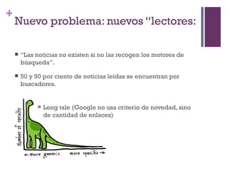 +
    Nuevo problema: nuevos “lectores:

       “Las noticias no existen si no las recogen los motores de
        búsqueda”.

       50 y 90 por ciento de noticias leídas se encuentran por
        buscadores.


                Long tale (Google no usa criterio de novedad, sino
                 de cantidad de enlaces)
 