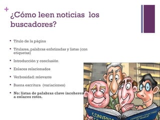 +
    ¿Cómo leen noticias los
    buscadores?
       Título de la página
       Titulares, palabras enfatizadas y listas (con
        etiquetas)
       Introducción y conclusión
       Enlaces relacionados
       Verbosidad: relevante
       Buena escritura (variaciones)
       No: listas de palabras clave incoherentes ni
        a enlaces rotos.
 