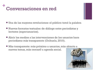 +
    Conversaciones en red

       Una de las mayores revoluciones: el público tomó la palabra

       Nuevos formatos textuales: de diálogo entre periodistas y
        lectores (superusuarios).

       Abrir los medios a las intervenciones de los usuarios hace
        periodismo más transparente (Orihuela, 2010).

       Más transparente: más próximo a usuarios, más abierto a
        nuevos temas, más cercan0 a agenda social.
 
