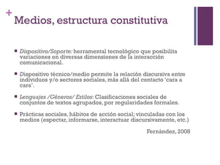 +
    Medios, estructura constitutiva

       Dispositivo/Soporte: herramental tecnológico que posibilita
        variaciones en diversas dimensiones de la interacción
        comunicacional.
       Dispositivo técnico/medio permite la relación discursiva entre
        individuos y/o sectores sociales, más allá del contacto ‘cara a
        cara’.
       Lenguajes /Géneros/ Estilos: Clasificaciones sociales de
        conjuntos de textos agrupados, por regularidades formales.
       Prácticas sociales, hábitos de acción social; vinculadas con los
        medios (espectar, informarse, interactuar discursivamente, etc.)

                                                        Fernández, 2008
 