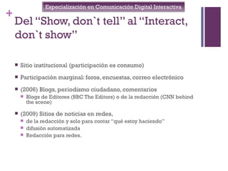 Especialización en Comunicación Digital Interactiva
+
    Del “Show, don`t tell” al “Interact,
    don`t show”

       Sitio institucional (participación es consumo)
       Participación marginal: foros, encuestas, correo electrónico
       (2006) Blogs, periodismo ciudadano, comentarios
           Blogs de Editores (BBC The Editors) o de la redacción (CNN behind
            the scene)

       (2009) Sitios de noticias en redes,
           de la redacción y solo para contar “qué estoy haciendo”
           difusión automatizada
           Redacción para redes.
 