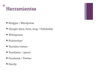 +
    Herramientas

       Blogger / Wordpress

       Google docs, form, map / Polldaddy

       Wikispaces

       Picktochart

       Youtube/vimeo

       Yourlisten / goear

       Facebook / Twitter

       Storify
 