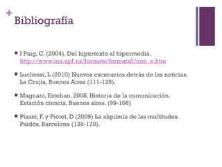 +
    Bibliografía

       I Puig, C. (2004). Del hipertexto al hipermedia.
        http://www.iua.upf.es/formats/formats2/tom_e.htm

       Luchessi, L (2010) Nuevos escenarios detrás de las noticias.
        La Crujía, Buenos Aires (111-129).

       Magnani, Esteban. 2008. Historia de la comunicación.
        Estación ciencia, Buenos aires. (99-106)

       Pisani, F. y Piotet, D (2009) La alquimia de las multitudes.
        Paidós, Barcelona (139-170).
 