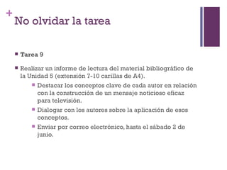 +
    No olvidar la tarea

       Tarea 9

       Realizar un informe de lectura del material bibliográfico de
        la Unidad 5 (extensión 7-10 carillas de A4).
             Destacar los conceptos clave de cada autor en relación
              con la construcción de un mensaje noticioso eficaz
              para televisión.
             Dialogar con los autores sobre la aplicación de esos
              conceptos.
             Enviar por correo electrónico, hasta el sábado 2 de
              junio.
 