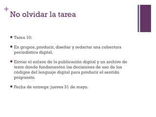 +
    No olvidar la tarea

       Tarea 10:

       En grupos, producir, diseñar y redactar una cobertura
        periodística digital.

       Enviar el enlace de la publicación digital y un archivo de
        texto donde fundamenten las decisiones de uso de los
        códigos del lenguaje digital para producir el sentido
        propuesto.

       Fecha de entrega: jueves 31 de mayo.
 