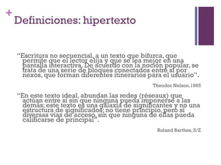 Especialización en Comunicación Digital Interactiva- UNR
+
    Definiciones: hipertexto


    “Escritura no secuencial, a un texto que bifurca, que
     permite que el lector elija y que se lea mejor en una
     pantalla interactiva. De acuerdo con la noción popular, se
     trata de una serie de bloques conectados entre sí por
     nexos, que forman diferentes itinerarios para el usuario”.
                                                   Theodor Nelson,1965

    “En este texto ideal, abundan las redes (réseaux) que
     actúan entre sí sin que ninguna pueda imponerse a las
     demás; este texto es una galaxia de significantes y no una
     estructura de significados; no tiene principio, pero sí
     diversas vías de acceso, sin que ninguna de ellas pueda
     calificarse de principal”.
                                                    Roland Barthes, S/Z
 